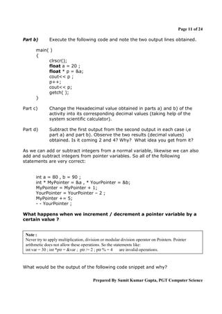 Page 11 of 24
Part b)

Execute the following code and note the two output lines obtained.

main( )
{
clrscr();
float a = 20 ;
float * p = &a;
cout<< p ;
p++;
cout<< p;
getch( );
}
Part c)

Change the Hexadecimal value obtained in parts a) and b) of the
activity into its corresponding decimal values (taking help of the
system scientific calculator).

Part d)

Subtract the first output from the second output in each case i,e
part a) and part b). Observe the two results (decimal values)
obtained. Is it coming 2 and 4? Why? What idea you get from it?

As we can add or subtract integers from a normal variable, likewise we can also
add and subtract integers from pointer variables. So all of the following
statements are very correct:

int a = 80 , b = 90 ;
int * MyPointer = &a , * YourPointer = &b;
MyPointer = MyPointer + 1;
YourPointer = YourPointer – 2 ;
MyPointer += 5;
- - YourPointer ;
What happens when we increment / decrement a pointer variable by a
certain value ?

Note :
Never try to apply multiplication, division or modular division operator on Pointers. Pointer
arithmetic does not allow these operations. So the statements like:
int var = 30 ; int *ptr = &var ; ptr /= 2 ; ptr % = 4
are invalid operations.

What would be the output of the following code snippet and why?
Prepared By Sumit Kumar Gupta, PGT Computer Science

 