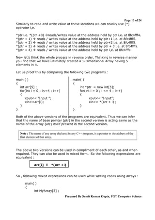 Page 13 of 24
Similarly to read and write value at these locations we can readily use (*)
operator i,e.
*ptr i.e. *(ptr +0) reads/writes value at the address held by ptr i.e. at 8fc4fff4.
*(ptr + 1)  reads / writes value at the address held by ptr+1 i,e. at 8fc4fff6.
*(ptr + 2)  reads / writes value at the address held by ptr+2 i,e. at 8fc4fff8.
*(ptr + 3)  reads / writes value at the address held by ptr + 3 i,e. at 8fc4fffa.
*(ptr + 4)  reads / writes value at the address held by ptr i,e. at 8fc4fffc.
Now let’s think the whole process in reverse order. Thinking in reverse manner
you find that we have ultimately created a 1-Dimensional Array having 5
elements in it.
Let us proof this by comparing the following two programs :
main ( )
{
int arr[5] ;
for(int i = 0 ; i<=4 ; i++)
{
cout<< “Input ”;
cin>>arr[i];
}
}

main( )
{
int *ptr = new int[5];
for(int i = 0 ; i <= 4 ; i++)
{
cout<< “Input”;
cin>> *(arr + i) ;
}
}

Both of the above versions of the programs are equivalent. Thus we can infer
that the name of base pointer (ptr) in the second version is acting same as the
name of the array (arr) itself present in the second version.
Note : The name of any array declared in any C++ program, is a pointer to the address of the
first element of that array.

The above two versions can be used in compliment of each other, as and when
required. They can also be used in mixed form. So the following expressions are
equivalent :
arr[i] Ξ

*(arr +i)

So , following mixed expressions can be used while writing codes using arrays :
main( )
{
int MyArray[5] ;
Prepared By Sumit Kumar Gupta, PGT Computer Science

 