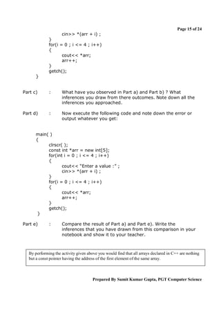 Page 15 of 24
cin>> *(arr + i) ;
}
for(i = 0 ; i <= 4 ; i++)
{
cout<< *arr;
arr++;
}
getch();
}

Part c)

:

What have you observed in Part a) and Part b) ? What
inferences you draw from there outcomes. Note down all the
inferences you approached.

Part d)

:

Now execute the following code and note down the error or
output whatever you get:

main( )
{
clrscr( );
const int *arr = new int[5];
for(int i = 0 ; i <= 4 ; i++)
{
cout<< “Enter a value :” ;
cin>> *(arr + i) ;
}
for(i = 0 ; i <= 4 ; i++)
{
cout<< *arr;
arr++;
}
getch();
}
Part e)

:

Compare the result of Part a) and Part e). Write the
inferences that you have drawn from this comparison in your
notebook and show it to your teacher.

By performing the activity given above you would find that all arrays declared in C++ are nothing
but a const pointer having the address of the first element of the same array.

Prepared By Sumit Kumar Gupta, PGT Computer Science

 