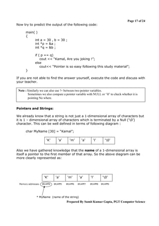 Page 17 of 24
Now try to predict the output of the following code:
main( )
{
int a = 30 , b = 30 ;
int *p = &a ;
int *q = &b ;
if ( p == q)
cout << “Kamal, Are you joking !”;
else
cout<< “Pointer is so easy following this study material”;
}
If you are not able to find the answer yourself, execute the code and discuss with
your teacher.
Note : Similarly we can also use != between two pointer variables.
Sometimes we also compare a pointer variable with NULL or ‘0’ to check whether it is
pointing No where.
Pointers and Strings:
We already know that a string is not just a 1-dimensional array of characters but
it is 1 – dimensional array of characters which is terminated by a Null (‘0’)
character. This can be well defined in terms of following diagram :
char MyName [30] = “Kamal”;
‘K’

‘a’

‘m’

‘a’

‘l’

‘0’

Also we have gathered knowledge that the name of a 1-dimensional array is
itself a pointer to the first member of that array. So the above diagram can be
more clearly represented as:

‘K’
Memory addresses

‘a’

‘m’

8fc4fff4

8fc4fff5

8fc4fff6

‘a’
8fc4fff7

‘l’
8fc4fff8

‘0’
8fc4fff9

* MyName (name of the string)

Prepared By Sumit Kumar Gupta, PGT Computer Science

 