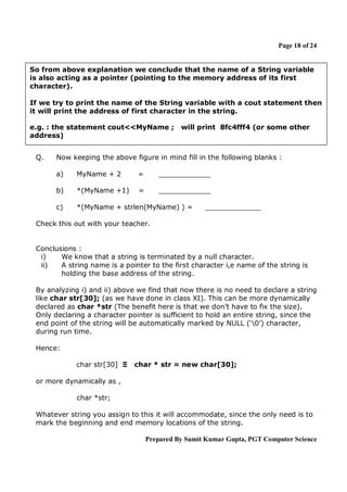 Page 18 of 24

So from above explanation we conclude that the name of a String variable
is also acting as a pointer (pointing to the memory address of its first
character).
If we try to print the name of the String variable with a cout statement then
it will print the address of first character in the string.
e.g. : the statement cout<<MyName ;
address)
Q.

will print 8fc4fff4 (or some other

Now keeping the above figure in mind fill in the following blanks :
a)

MyName + 2

=

____________

b)

*(MyName +1)

=

____________

c)

*(MyName + strlen(MyName) ) =

_____________

Check this out with your teacher.

Conclusions :
i)
We know that a string is terminated by a null character.
ii)
A string name is a pointer to the first character i,e name of the string is
holding the base address of the string.
By analyzing i) and ii) above we find that now there is no need to declare a string
like char str[30]; (as we have done in class XI). This can be more dynamically
declared as char *str (The benefit here is that we don’t have to fix the size).
Only declaring a character pointer is sufficient to hold an entire string, since the
end point of the string will be automatically marked by NULL (‘0’) character,
during run time.
Hence:
char str[30] Ξ

char * str = new char[30];

or more dynamically as ,
char *str;
Whatever string you assign to this it will accommodate, since the only need is to
mark the beginning and end memory locations of the string.
Prepared By Sumit Kumar Gupta, PGT Computer Science

 