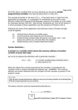 Page 2 of 24
All of the above variables that we have declared are termed as simple
programming variables (You learned about them in Class XI) .
The concept of pointer is not new in C++ , it has been there in right from the
generation of Language – C. Language C is considered as one of the most
efficient middle level programming language, because of its ability to write codes
for hardware devices, like CPU , Disk Drives, Keyboards etc. One of the facility in
C which provided it these capabilities was the presence of Pointers with it.
Following are some of the application area domains where a Pointer concept
could be applied:
a)
b)
c)
d)

Writing Device Drivers (a middle ware).
Communicating with Network and I/O devices.
Implementing complex Data Structures Like Stack ,Link – List ,
Queue etc.(which you will read after this chapter)
Implementing many complex algorithms faster.

Pointer Definition :
A pointer is a variable which stores the memory address of another
variable of same data type.
Let us try to explore this definition with a particular example :
int a = 32 ;

// a simple variable being initialized with a
// value equal to 32

When the above line is being executed by the compiler, it will allocate the
variable a with a random hexadecimal address say : 0x8fbffff4. This memory
address will remain attached with the variable a till the variable is present in the
program scope.
Try to Do :
Copy the above hexadecimal memory addresses and convert it using calculator to its decimal form.
Write the decimal equivalent in your notebook.
The above scenario could be represented pictorially as :

a

variable a

32
Prepared By Sumit Kumar Gupta, PGT Computer Science

 