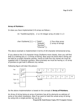 Page 21 of 24

Array of Pointers :
In class you have implemented 2-D arrays as follows :
int TwoDArray[3][3]; // a 2 D integer array of order 3 x 3

char CityName[ ][ ] = { “Delhi” ,
“Kolkata”,
“Mumbai”,
“Chennai” };

// five cities array
// array of strings

The above example is implemented in terms of 2D character dimensional array.
If you observe the 2-D character Array CityName more closely, then you will find
that it is nothing but a 1- D Array of String. Now since we know that a string can
be held by a single character pointer, hence to hold five city names we must be
supplied with 5 character pointers. More precisely we must be having a 1-D array
of pointers to get hold 5 different city names.
Following figure will clear the picture :
*str

0x4cff
f2

*(str +1)

0x4cff
f9

‘D’

‘e’

‘l’

‘h’

‘i’

‘0’

‘o’

‘l’

‘k’

‘a’

‘t’

0x4cfff2

*(str +2)
*(str + 3)

:
:

‘K’

‘a’

‘0’

0x4cfff9

:
:

So the above implementation is based on the concept of Array of Pointers.
An Array of string being an array of pointers has all its elements as address of
some or the other characters. Now if we want to hold this whole array of string
by using only a single pointer can we do it.
Prepared By Sumit Kumar Gupta, PGT Computer Science

 