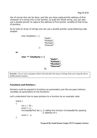 Page 22 of 24
Yes of course this can be done, just like you have captured the address of first
character of a string into a char pointer, to grab the whole string, you can also
use a double pointer to capture the address of first pointer variable of that Array
of pointers.
So to hold an Array of strings one can use a double pointer using following code
snippet:
char CityName = {
“Delhi”,
“Kolkata”,
“Mumbai”,
“Chennai”
};
or
char ** CityName = {
“Delhi”,
“Kolkata”,
“Mumbai”,
“Chennai”
};
Exercise : Try to write a program which will read and write array of strings from user using the above
double pointer notation.

Functions and Pointers :
Pointers could be passed to functions as parameters just like we pass ordinary
variables as parameters to the functions:
Let’s understand how to pass pointers to a function by an example code:
main( )
{
int x = 70 ;
cout<< x;
IncreaseByTen( &x ); // calling the function IncreaseByTen passing
// address of x
cout<< x;
}
Prepared By Sumit Kumar Gupta, PGT Computer Science

 