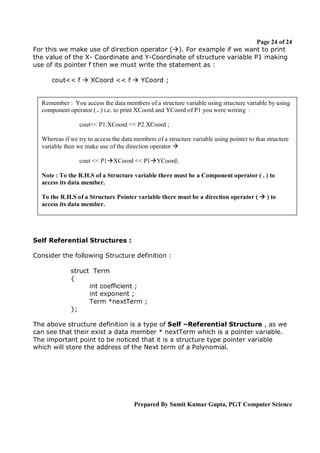 Page 24 of 24
For this we make use of direction operator (). For example if we want to print
the value of the X- Coordinate and Y-Coordinate of structure variable P1 making
use of its pointer f then we must write the statement as :
cout<< f  XCoord << f  YCoord ;

Remember : You access the data members of a structure variable using structure variable by using
component operator ( . ) i.e. to print XCoord and YCoord of P1 you were writing :
cout<< P1.XCoord << P2.XCoord ;
Whereas if we try to access the data members of a structure variable using pointer to that structure
variable then we make use of the direction operator 
cout << P1XCoord << P1YCoord;
Note : To the R.H.S of a Structure variable there must be a Component operator ( . ) to
access its data member.
To the R.H.S of a Structure Pointer variable there must be a direction operator (  ) to
access its data member.

Self Referential Structures :
Consider the following Structure definition :
struct Term
{
int coefficient ;
int exponent ;
Term *nextTerm ;
};
The above structure definition is a type of Self –Referential Structure , as we
can see that their exist a data member * nextTerm which is a pointer variable.
The important point to be noticed that it is a structure type pointer variable
which will store the address of the Next term of a Polynomial.

Prepared By Sumit Kumar Gupta, PGT Computer Science

 
