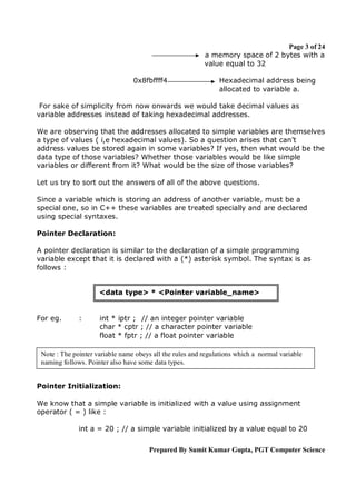 Page 3 of 24
a memory space of 2 bytes with a
value equal to 32
0x8fbffff4

Hexadecimal address being
allocated to variable a.

For sake of simplicity from now onwards we would take decimal values as
variable addresses instead of taking hexadecimal addresses.
We are observing that the addresses allocated to simple variables are themselves
a type of values ( i,e hexadecimal values). So a question arises that can’t
address values be stored again in some variables? If yes, then what would be the
data type of those variables? Whether those variables would be like simple
variables or different from it? What would be the size of those variables?
Let us try to sort out the answers of all of the above questions.
Since a variable which is storing an address of another variable, must be a
special one, so in C++ these variables are treated specially and are declared
using special syntaxes.
Pointer Declaration:
A pointer declaration is similar to the declaration of a simple programming
variable except that it is declared with a (*) asterisk symbol. The syntax is as
follows :

<data type> * <Pointer variable_name>

For eg.

:

int * iptr ; // an integer pointer variable
char * cptr ; // a character pointer variable
float * fptr ; // a float pointer variable

Note : The pointer variable name obeys all the rules and regulations which a normal variable
naming follows. Pointer also have some data types.
Pointer Initialization:
We know that a simple variable is initialized with a value using assignment
operator ( = ) like :
int a = 20 ; // a simple variable initialized by a value equal to 20
Prepared By Sumit Kumar Gupta, PGT Computer Science

 