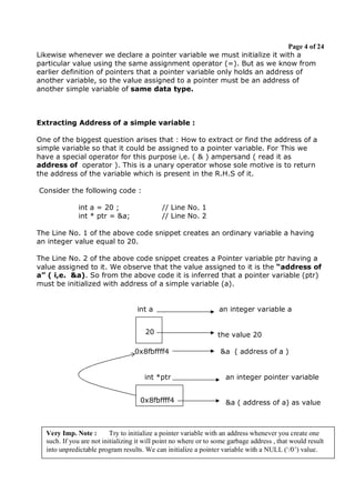 Page 4 of 24
Likewise whenever we declare a pointer variable we must initialize it with a
particular value using the same assignment operator (=). But as we know from
earlier definition of pointers that a pointer variable only holds an address of
another variable, so the value assigned to a pointer must be an address of
another simple variable of same data type.

Extracting Address of a simple variable :
One of the biggest question arises that : How to extract or find the address of a
simple variable so that it could be assigned to a pointer variable. For This we
have a special operator for this purpose i,e. ( & ) ampersand ( read it as
address of operator ). This is a unary operator whose sole motive is to return
the address of the variable which is present in the R.H.S of it.
Consider the following code :
int a = 20 ;
int * ptr = &a;

// Line No. 1
// Line No. 2

The Line No. 1 of the above code snippet creates an ordinary variable a having
an integer value equal to 20.
The Line No. 2 of the above code snippet creates a Pointer variable ptr having a
value assigned to it. We observe that the value assigned to it is the “address of
a” ( i,e. &a). So from the above code it is inferred that a pointer variable (ptr)
must be initialized with address of a simple variable (a).

int a
20
0x8fbffff4

an integer variable a

the value 20
&a ( address of a )

int *ptr

an integer pointer variable

0x8fbffff4

&a ( address of a) as value

Very Imp. Note :
Try to initialize a pointer variable with an address whenever you create one
such. If you are not initializing it will point no where or to some garbage address , that would result
Prepared By Sumit Kumar Gupta, PGT Computer Science
into unpredictable program results. We can initialize a pointer variable with a NULL (‘/0’) value.

 