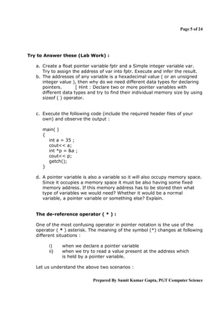 Page 5 of 24

Try to Answer these (Lab Work) :
a. Create a float pointer variable fptr and a Simple integer variable var.
Try to assign the address of var into fptr. Execute and infer the result.
b. The addresses of any variable is a hexadecimal value ( or an unsigned
integer value ), then why do we need different data types for declaring
pointers.
[ Hint : Declare two or more pointer variables with
different data types and try to find their individual memory size by using
sizeof ( ) operator.

c. Execute the following code (include the required header files of your
own) and observe the output :
main( )
{
int a = 35 ;
cout<< a;
int *p = &a ;
cout<< p;
getch();
}
d. A pointer variable is also a variable so it will also occupy memory space.
Since it occupies a memory space it must be also having some fixed
memory address. If this memory address has to be stored then what
type of variables we would need? Whether it would be a normal
variable, a pointer variable or something else? Explain.

The de-reference operator ( * ) :
One of the most confusing operator in pointer notation is the use of the
operator ( * ) asterisk. The meaning of the symbol (*) changes at following
different situations :
i)
ii)

when we declare a pointer variable
when we try to read a value present at the address which
is held by a pointer variable.

Let us understand the above two scenarios :
Prepared By Sumit Kumar Gupta, PGT Computer Science

 
