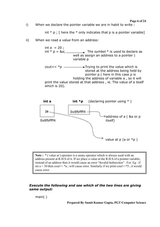 i)

Page 6 of 24
When we declare the pointer variable we are in habit to write :
int * p ; [ here the * only indicates that p is a pointer variable]

ii)

When we read a value from an address:
int a = 20 ;
int * p = &a;

The symbol * is used to declare as
well as assign an address to a pointer |
variable p

cout<< *p

Trying to print the value which is
stored at the address being held by
pointer p ( here in this case p is
holding the address of variable a , so it will
print the value stored at that address , ie. The value of a itself
which is 20).

int a

int *p

20

0x8fbffff4

0x8fbffff4

(declaring pointer using * )

address of a ( &a or p
itself)

value at p (a or *p )

Note : * ( value at ) operator is a unary operator which is always used with an
address present at R.H.S of it. If we place a value at the R.H.S of a pointer variable,
instead of an address then it would cause an error “Invalid Indirection” . For. Eg : if
int a = 30 then cout<< *a ; will cause error. Similarly if we print cout<<*5 , it would
cause error.

Execute the following and see which of the two lines are giving
same output:
main( )
Prepared By Sumit Kumar Gupta, PGT Computer Science

 