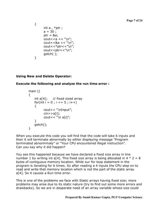 Page 7 of 24
{
int a , *ptr ;
a = 30 ;
ptr = &a;
cout<<a << “n”;
cout<<&a << “n”;
cout<<*ptr<<”n”;
cout<<ptr<<”n”;
getch( );
}

Using New and Delete Operator:
Execute the following and analyze the run time error :
main ()
{
int a[4];
// fixed sized array
for(int i = 0 ; i <= 5 ; i++)
{
cout<< “nInput”;
cin>>a[i];
cout<< “n a[i]”;
}
getch();
}
When you execute this code you will find that the code will take 6 inputs and
then it will terminate abnormally by either displaying message “Program
terminated abnormmaly” or “Your CPU encountered illegal instruction”.
Can you say why it did happen?
You see this happened because we have declared a fixed size array in line
number 1 by writing int a[4]. This fixed size array is being allocated in 4 * 2 = 8
bytes of contiguous memory location. While our for loop statement in the
program is iterating for 6 times. So after reading a 4 inputs the CPU step on to
read and write that memory location which is not the part of the static array
a[4]. So it causes a Run time error.
This is one of the problems we face with Static arrays having fixed size; more
problems may arise due to its static nature (try to find out some more errors and
drawbacks). So we are in desperate need of an array variable whose size could
Prepared By Sumit Kumar Gupta, PGT Computer Science

 