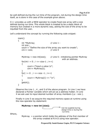 Page 8 of 24
be well defined during the run time of the program, not during the design time
itself, as is done in the case of the example given above.
C++ provides us with a NEW operator to create fixed size array with a size
defined during run time. This whole block is treated to be a static block of
memory but created in a more dynamic way, asking the size of the array to be
inputted from the user.
Let’s understand the concept by running the following code snippet:
main()
{
int *MyArray;
// Line 1 :
int size ;
cout<< “Define the size of the array you want to create”;
cin>> size;
// Line 4

MyArray = new int[size];

// Line 5 : initializing pointer MyArray
with an address.
for(int i = 0 ; i <= size-1 ; i++)
{
cout<<”Input a value n”;
cin>> MyArray[i];
}
for( i = 0 ; i <= size -1 ; i++)
{
cout<< MyArray[i] << “n”;
}
getch();
}
Observe the Line 1 , 4 , and 5 of the above program. In Line 1 we have
declared a Pointer variable which will act as a address holder. In Line
4 we ask user to input desired number of array members (i,e : size ).
Finally in Line 5 we acquire the required memory space at runtime using
the new operator by statement:
MyArray = new int [size];
Can be supplied during
design time or during the
run-time.

Where,
MyArray = a pointer which holds the address of the first member of
the array created at R.H.S using new operator.
Prepared By Sumit Kumar Gupta, PGT Computer Science

 