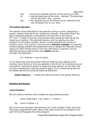new
int
size

Page 9 of 24
= Keyword to allocate memory chunks during run-time.
= required data-type of the array – member. This data-type
can be also float , char , void etc.
= the required amount of memory chunk, defined by the
user at design time or run –time

The Delete Operator :
The memory chunk allocated by new operator during run-time, assigned to a
pointer remains reserved till you restart your machine. That means that if the
above explained program is executed for 10 times then it will reserve
10 * size * 2 bytes in memory, and all these bytes would be reserved till you
restart your machine. This reserved memory can’t be used by any other
program, till we restart machine. Hence in some situations the scarcity of
memory occurs. This scarcity is also termed as Memory Leakage. To avoid the
memory leakage problem the programmer tries to release the reserved memory
space just when he feels that no more the reservation is required. This deallocation process could be done using delete operator.
Consider The statement :
int * MyArray = new int [size];
In the above step since the pointer MyArray holds the base address of the
memory chunk thrown to it by new operator in the R.H.S. So if somehow we are
successful in making this pointer to forget this base address, we are done with
our job of releasing the reserved memory space. This is exactly being done by
the delete operator by using the following statement :
delete MyArray ;

// delete the reference held by the pointer MyArray.

Pointers and Arrays:

const Pointers :
We can create a ordinary const variable by using following syntax :
const <data-type> <var_name> = <value>;
Eg.

const int MyVar = 2;

One of the most important characteristics of a const variable is that, once they
have been assigned with some values, that value could not be changed at any
point of time throughout the whole program.
Prepared By Sumit Kumar Gupta, PGT Computer Science

 