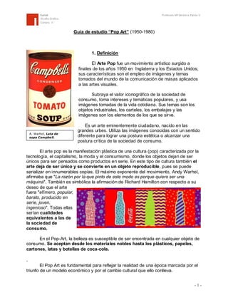 Curicó
Diseño Gráfico
Cultura II

Profesora Mª Verónica Palma V.

Guía de estudio “Pop Art” (1950-1980)

1. Definición
El Arte Pop fue un movimiento artístico surgido a
finales de los años 1950 en Inglaterra y los Estados Unidos;
sus características son el empleo de imágenes y temas
tomados del mundo de la comunicación de masas aplicados
a las artes visuales.
Subraya el valor iconográfico de la sociedad de
consumo, toma intereses y temáticas populares, y usa
imágenes tomadas de la vida cotidiana. Sus temas son los
objetos industriales, los carteles, los embalajes y las
imágenes son los elementos de los que se sirve.

A. Warhol, Lata de
sopa Campbe ll.

Es un arte eminentemente ciudadano, nacido en las
grandes urbes. Utiliza las imágenes conocidas con un sentido
diferente para lograr una postura estética o alcanzar una
postura crítica de la sociedad de consumo.

El arte pop es la manifestación plástica de una cultura (pop) caracterizada por la
tecnología, el capitalismo, la moda y el consumismo, donde los objetos dejan de ser
únicos para ser pensados como productos en serie. En este tipo de cultura también el
arte deja de ser único y se convierte en un objeto reproducible, pues se puede
serializar en innumerables copias. El máximo exponente del movimiento, Andy Warhol,
afirmaba que "La razón por la que pinto de este modo es porque quiero ser una
máquina". También es simbólica la afirmación de Richard Hamilton con respecto a su
deseo de que el arte
fuera "efímero, popular,
barato, producido en
serie, joven,
ingenioso". Todas ellas
serían cualidades
equivalentes a las de
la sociedad de
consumo.
En el Pop-Art, la belleza es susceptible de ser encontrada en cualquier objeto de
consumo. Se aceptan desde los materiales nobles hasta los plásticos, papeles,
cartones, latas y botellas de coca-cola.

.
El Pop Art es fundamental para reflejar la realidad de una época marcada por el
triunfo de un modelo económico y por el cambio cultural que ello conlleva.
-1-

 