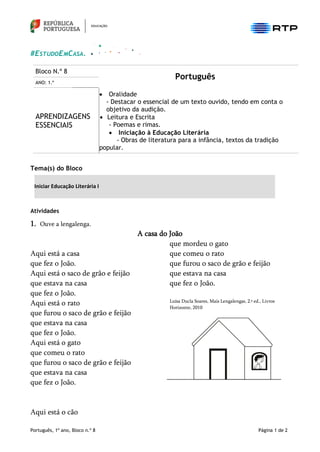 Português, 1º ano, Bloco n.º 8 Página 1 de 2
#ESTUDOEMCASA.
Bloco N.º 8
Português
ANO: 1.º
APRENDIZAGENS
ESSENCIAIS
• Oralidade
- Destacar o essencial de um texto ouvido, tendo em conta o
objetivo da audição.
• Leitura e Escrita
- Poemas e rimas.
• Iniciação à Educação Literária
- Obras de literatura para a infância, textos da tradição
popular.
Tema(s) do Bloco
Iniciar Educação Literária I
Atividades
1. Ouve a lengalenga.
A casa do João
Aqui está a casa
que fez o João.
Aqui está o saco de grão e feijão
que estava na casa
que fez o João.
Aqui está o rato
que furou o saco de grão e feijão
que estava na casa
que fez o João.
Aqui está o gato
que comeu o rato
que furou o saco de grão e feijão
que estava na casa
que fez o João.
Aqui está o cão
que mordeu o gato
que comeu o rato
que furou o saco de grão e feijão
que estava na casa
que fez o João.
Luísa Ducla Soares, Mais Lengalengas, 2.ª ed., Livros
Horizonte, 2010
 