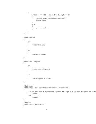 {
          if (value == null || value.Trim().Length == 0)
          {
               Console.WriteLine("Pr´nom Invalide");
                                    e
               prenom = null;
          }
          else
          {
               prenom = value;
          }
    }
}

public int Age
{
     get
     {
          return this.age;
     }

    set
    {
          this.age = value;
    }
}

public int Telephone
{
     get
     {
          return this.telephone;
     }

    set
    {
          this.telephone = value;
    }
}

//Op´rateur
    e
public static bool operator ==(Personne a, Personne b)
{
     if(a.nom == b.nom && a.prenom == b.prenom && a.age == b.age && a.telephone == b.tele
          return 1;
     else
          return 0;
}

//M´thode
   e
public string Identifie()

                             10
 