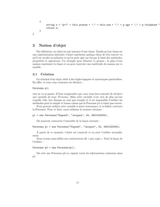 {
              string s = "p=(" + this.prenom + "," + this.nom + "," + p.age + "," + p.telephone ")
              return s;
        }
}



3       Notion d’objet
    Par d´ﬁnition, un objet est une instance d’une classe. Tandis qu’une classe est
          e
une repr´sentation abstraite, l’objet repr´sente quelque chose de tr`s concret vu
          e                               e                          e
qu’il est stock´ en m´moire et qu’on peut agir sur lui par le biais des m´thodes,
               e     e                                                    e
propri´t´s et op´rateurs. Un exemple pour illustrer ce propos : la plan d’une
       ee         e
maison repr´sente la classe et on peut contruire une multitude de maison sur ce
             e
mod`le.
     e

3.1      Cr´ation
           e
   La cr´ation d’un objet ob´it ` des r`gles logiques et syntaxiques particuli`re.
        e                   e a        e                                      e
En eﬀet, si vous vous contentez de d´clarer :
                                     e

Personne p1;

rien ne va se passer. Il faut comprendre que vous vous ˆtes content´ de d´clarer
                                                        e              e     e
une variable de type Personne. Mais cette variable n’est rien de plus qu’une
coquille vide. Les champs ne sont pas remplit et il est impossible d’utiliser les
m´thodes pour la simple et bonne raison que la Personne p1 n’existe pas encore.
  e
    Pour pouvoir utiliser cette variable ` notre convenance, il va falloir contruire
                                         a
la Personne. Pour ce faire, nous utilisons la syntaxe suivante :

p1 = new Personne("Dupond", "Jacques", 24, 0601020304);

      On pourrait contracter l’ensemble de la fa¸on suivante :
                                                c

Personne p1 = new Personne("Dupond", "Jacques", 24, 0601020304);
    `
    A partir de ce moment, l’objet est construit et on peut l’utiliser normalle-
ment.
    Nous avions aussi d´ﬁni une constructeur dit « par copie ». Voici la fa¸on de
                       e                                                   c
l’utiliser :

Personne p2 = new Personne(p1);

      On cr´e une Personne p2 en copiant toute les informations contenues dans
           e
p1.




                                        11
 