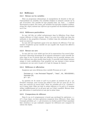 3.2     R´f´rence
         ee
3.2.1    Retour sur les variables
    Dans un programme informatique, la manipulation de donn´es se fait par
                                                                      e
l’interm´diaire de variables. Ces variables r´sident en m´moire centrale sur la
         e                                      e             e
pile d’ex´cution. Une variable de type primitif (char, int, bool, . . . ) contient
          e
directement sa valeur. Par contre, une variable d’un type plus complexe (tableau,
string, list, objet) contient une r´f´rence qui va pointer sur des donn´es pr´sentes
                                   ee                                   e    e
sur le tas.

3.2.2    R´f´rences particuli`res
          ee                 e
    Le mot clef this est utilis´ exclusivement dans la d´ﬁnition d’une classe
                               e                           e
comme r´f´rence ` l’objet courant. Ainsi, il ne peut ˆtre utilis´ que dans des
         ee       a                                    e          e
m´thodes et des propri´t´s d’instance. L’utiliser dans des m´thodes de classe
  e                     ee                                      e
serait un non-sens.
    Le mot clef null repr´sente quant ` lui une absence de r´f´rence. C’est une
                         e            a                       ee
mani`re d’expliciter qu’une variable est une coquille vide. Il peut ˆtre aﬀect´ `
     e                                                              e         ea
toute variable.

3.2.3    Retour sur new
    Le mot clef new n’est utilis´ que lors de la construction d’un nouvel objet.
                                e
Il permet l’allocation dynamique de la m´moire n´c´ssaire ` cette nouvelle ins-
                                          e         e e      a
tance dans le tas. Il renvoie ainsi une r´f´rence vers la nouvelle instance cr´e.
                                         ee                                   e
Cette r´f´rence sera alors stock´e dans la pile. Ce proc´d´ rend chaque instance
       ee                       e                       e e
unique et toute modiﬁcation d’une propri´t´ sur une instance n’aura aucune
                                            ee
cons´quence sur une autre (` part si il s’agit de champs de classes).
     e                       a

3.2.4    R´f´rence et aﬀectation
          ee
   Imaginons que nous d´clarons deux variable Personne p1 et p2 :
                       e

        Personne p1 = new Personne("Dupond", "Jean", 44, 0601020304);
        Personne p2;
        p2 = p1;

    La question est de savoir ce qu’il va se passer au moment de p2 = p1.
Premi`re remarque, nous n’avons pas utilis´ le mot clef new pour p2. Je n’ai
       e                                    e
donc pas construit de nouvel objet. Ainsi, les variables p2 et p1 « pointent »
sur le mˆme objet. Elles ont donc la mˆme r´f´rence et on peut ` ce moment
          e                            e      ee                 a
utiliser indiﬀ´remment p1 ou p2 pour agir sur l’objet consid´r´. Retenez donc
              e                                              e e
que aﬀectation et construction ne sont pas la mˆme chose.
                                               e

3.2.5    Comparaison de r´f´rence
                         ee
    Dans le cas ou le programmeur n’aurait pas surcharg´ les op´rateurs ==
                                                         e         e
et != d’une classe, ces deux op´rateurs comparent deux r´f´rences. Ainsi, dans
                               e                        ee
l’exemple pr´c´dent, p1 == p2 retournera un r´sultat positif. Il faut cependant
             e e                              e
faire attention ` ne pas confondre comparer les r´f´rences avec comparer les
                 a                                ee
valeurs des objets.


                                        12
 