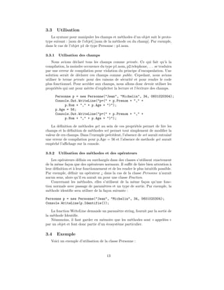 3.3     Utilisation
   La syntaxe pour manipuler les champs et m´thodes d’un objet suit le proto-
                                               e
type suivant : [nom de l’objet].[nom de la m´thode ou du champ]. Par exemple,
                                            e
dans le cas de l’objet p1 de type Personne : p1.nom.

3.3.1    Utilisation des champs
    Nous avions d´clar´ tous les champs comme private. Ce qui fait qu’` la
                   e    e                                                    a
compilation, la moindre occurence du type p1.nom, p2.telephone, . . . se traduira
par une erreur de compilation pour violation du principe d’encapsulation. Une
solution serait de d´clarer ces champs comme public. Cepedant, nous avions
                     e
utiliser le terme private pour des raisons de s´curit´ et pour rendre le code
                                                  e     e
plus fonctionnel. Pour acc´der aux champs, nous allons donc devoir utiliser les
                          e
propri´t´s qui ont pour m´rite d’expliciter la lecture et l’´criture des champs.
       ee                 e                                 e

        Personne p = new Personne("Jean", "Michelin", 34, 0601020304);
        Console.Out.WriteLine("p=(" + p.Prenom + "," +
             p.Nom + "," + p.Age + ")");
        p.Age = 56;
        Console.Out.WriteLine("p=(" + p.Prenom + "," +
             p.Nom + "," + p.Age + ")");

    La d´ﬁnition de m´thodes get au sein de ces propri´t´s permet de lire les
        e             e                                 ee
champs et la d´ﬁnition de m´thodes set permet tout simplement de modiﬁer la
               e            e
valeur de ces champs. Dans l’exemple pr´c´dent, l’absence de set aurait entrain´
                                       e e                                     e
une erreur de compilation pour p.Age = 56 et l’absence de methode get aurait
empˆch´ l’aﬃchage sur la console.
     e e

3.3.2    Utilisation des m´thodes et des op´rateurs
                          e                e
    Les op´rateurs d´ﬁnis ou surcharg´s dans des classes s’utilisent exactement
          e           e                 e
de la mˆme fa¸on que des op´rateurs normaux. Il suﬃt de faire bien attention `
        e     c               e                                                   a
leur d´ﬁnition et ` leur fonctionnement et de les rendre le plus intuitifs possible.
      e           a
Par exemple, d´ﬁnir un op´rateur ¿ dans la cas de la classe Personne n’aurait
                e           e
aucun sens, alors qu’il en aurait un pour une classe Fraction.
    Concernant les m´thodes, elles s’utilisent de la mˆme fa¸on qu’une fonc-
                        e                                e       c
tion normale avec passage de param`tres et un type de sortie. Par exemple, la
                                      e
m´thode identiﬁe sera utiliser de la fa¸on suivante :
  e                                     c

Personne p = new Personne("Jean", "Michelin", 34, 0601020304);
Console.WriteLine(p.Identifie());

   La fonction WriteLine demande un param`tre string, fournit par la sortie de
                                             e
la m´thode Identiﬁe.
    e
   N´anmoins, il faut garder en m´moire que les m´thodes sont « appel´es »
     e                              e               e                    e
par un objet et font donc partie d’un ´cosyst`me particulier.
                                      e      e

3.4     Exemple
   Voici un exemple d’utilisation de la classe Personne :



                                        13
 
