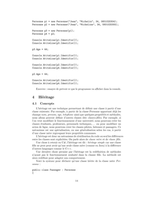 Personne p1 = new Personne("Jean", "Michelin", 34, 0601020304);
Personne p2 = new Personne("Jean", "Micheline", 34, 0601020305);

Personne p3 = new Personne(p1);
Personne p4 = p2;

Console.WriteLine(p1.Identifie());
Console.WriteLine(p3.Identifie());

p3.Age = 44;

Console.WriteLine(p1.Identifie());
Console.WriteLine(p3.Identifie());

Console.WriteLine(p2.Identifie());
Console.WriteLine(p4.Identifie());

p2.Age = 44;

Console.WriteLine(p2.Identifie());
Console.WriteLine(p4.Identifie());

    Exercice : essayer de pr´voir ce que le programme va aﬃcher dans la console.
                            e


4     H´ritage
       e
4.1    Concepts
     L’h´ritage est une technique permettant de d´ﬁnir une classe ` partir d’une
        e                                           e                a
classe existente. Par exemple, ` partir de la classe Personne apportant d´j` les
                                 a                                            ea
champs nom, prenom, age, telephone ainsi que quelques propri´t´s et m´thodes,
                                                                 ee        e
nous allons pouvoir d´ﬁnir d’autres classes dite classes-ﬁlles. Par exemple, si
                        e
l’on veut mod´liser le fonctionnement d’une universit´, nous pourrons cr´er les
                e                                        e                    e
classes ´tudiants, professeurs, personnels techniques,. . . ou pour mod´liser un
         e                                                                 e
avion de ligne, nous pourrons creer les classes pilotes, hˆtesses et passagers. Ce
                                                           o
m´canisme est une sp´cialisation, ou une g´n´ralisation selon les cas, ` partir
   e                    e                      e e                          a
d’une classe m`re regroupant leurs propri´t´s communes.
                 e                           ee
     L’h´ritage est donc un m´canisme de r´utilisation du code ou seul les diﬀ´rences
        e                     e             e                                   e
entre les classes sont explicit´es. On parle alors de classe m`re et de classe ﬁlle.
                               e                               e
     Une chose ` retenir en C#, l’h´ritage est dit : h´ritage simple car une classe
                a                    e                e
ﬁlle ne peut peut avoir qu’une seule classe m`re (comme en Java) ` la diﬀ´rence
                                               e                     a        e
d’autres languages comme le C++.
     Une derni`re chose permise par l’h´ritage est la red´ﬁnition de m´thodes
               e                          e                  e              e
n’ayant pas le fonctionnement souhait´ dans la classse ﬁlle. La m´thode est
                                          e                             e
alors red´ﬁnie pour adapter son comportement.
           e
     Voici la syntaxe pour d´clarer qu’une classe h´rite de la classe m`re Per-
                              e                       e                    e
sonne :

public class Passager : Personne
{


                                        14
 