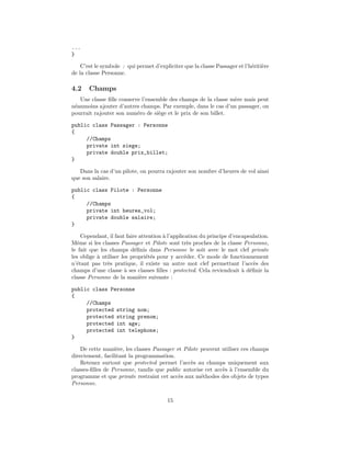 ...
}

    C’est le symbole : qui permet d’expliciter que la classe Passager et l’h´riti`re
                                                                            e e
de la classe Personne.

4.2    Champs
   Une classe ﬁlle conserve l’ensemble des champs de la classe m`re mais peut
                                                                e
n´anmoins ajouter d’autres champs. Par exemple, dans le cas d’un passager, on
 e
pourrait rajouter son num´ro de si`ge et le prix de son billet.
                          e        e

public class Passager : Personne
{
     //Champs
     private int siege;
     private double prix_billet;
}

   Dans la cas d’un pilote, on pourra rajouter son nombre d’heures de vol ainsi
que son salaire.

public class Pilote : Personne
{
     //Champs
     private int heures_vol;
     private double salaire;
}

     Cependant, il faut faire attention ` l’application du principe d’encapsulation.
                                        a
Mˆme si les classes Passager et Pilote sont tr`s proches de la classe Personne,
   e                                               e
le fait que les champs d´ﬁnis dans Personne le soit avec le mot clef private
                            e
les oblige ` utiliser les propri´t´s pour y acc´der. Ce mode de fonctionnement
           a                     ee               e
n’´tant pas tr`s pratique, il existe un autre mot clef permettant l’acc`s des
  e            e                                                             e
champs d’une classe ` ses classes ﬁlles : protected. Cela reviendrait ` d´ﬁnir la
                       a                                                 a e
classe Personne de la mani`re suivante :
                              e

public class Personne
{
     //Champs
     protected string nom;
     protected string prenom;
     protected int age;
     protected int telephone;
}

    De cette mani`re, les classes Passager et Pilote peuvent utiliser ces champs
                  e
directement, facilitant la programmation.
    Retenez surtout que protected permet l’acc`s au champs uniquement aux
                                                 e
classes-ﬁlles de Personne, tandis que public autorise cet acc`s ` l’ensemble du
                                                             e a
programme et que private restraint cet acc`s aux m´thodes des objets de types
                                            e        e
Personne.

                                        15
 