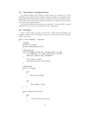 4.5    Remarques compl´mentaires
                      e
    La relation induite par l’h´ritage simple permet de constituer un arbre
                                 e
d’h´ritage. Cet outil doit ˆtre consid´r´ comme une aide ` la conception d’un
    e                      e          e e                  a
programme permettant de hi´rarchiser ses classes et de voir si certaines peuvent
                               e
faire l’objet d’une classe m`re commune permettant un gain de temps certain
                             e
au niveau de la programmation.
    Une derni`re pr´cision concernant le vocabulaire : une classe ﬁlle est aussi
               e     e
appell´e une sous-classe et une classe m`re, une superclasse.
       e                                  e

4.6    Exemple
   Pour la classe m`re, reportez au code de la classe Personne d´ﬁnis ` la
                    e                                           e     a
deuxi`me section. Seul les champs d’instance sont d´clar´s comme protected
      e                                            e    e
plutˆt que private.
    o
public class Passager : Personne
{
     //Champs
     private int siege;
     private double prix_billet;

      //Constructeur
      public Passager(string nom, string prenom, int age,
           int telephone, int siege, double prix_billet) :
           base(nom, prenom, age, telephone)
      {
           this.siege = siege;
           this.prix_billet = prix_billet;
      }

      //Propri´t´s
               e e
      public int Siege
      {
           get
           {
                return this.siege;
           }

            set
            {
                  this.siege = value;
            }
      }

      public double Prix_Billet
      {
           get
           {
                 return this.prix_billet;
           }

                                      17
 
