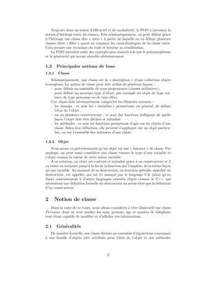 Toujours dans un soucis d’eﬃcacit´ et de modularit´, la POO a introduit la
                                        e                e
notion d’h´ritage entre les classes. Tr`s sch´matiquement, on peut d´ﬁnir grˆce
           e                           e     e                       e        a
` l’h´ritage une classe dite « m`re » ` partir de laquelle on va d´ﬁnir plusieurs
a e                              e     a                          e
classes dites « ﬁlles » ayant en commun les caract´ristiques de la classe m`re.
                                                     e                        e
Cela permet une ´conomie du code et favorise sa r´utilisation.
                   e                                e
    La POO introduit enﬁn des concepts plus avanc´s tels que le polymorphisme
                                                    e
et la g´n´ricit´ qui seront abord´s ult´rieurement.
       e e     e                  e     e

1.3     Principales notions de base
1.3.1    Classe
   Sch´matiquement, une classe est la « description » d’une collection objets
       e
homog`nes. La notion de classe peut ˆtre utilis´ de plusieurs fa¸ons :
       e                               e          e              c
   – pour d´ﬁnir un ensemble de sous-programmes (classes utilitaires) ;
              e
   – pour d´ﬁnir un nouveau type d’objet, par exemple un objet de type voi-
              e
     ture, de type personne ou de type ´l`ve.
                                          ee
   Une classe doit n´cessairement comporter les ´l´ments suivants :
                      e                             ee
   – les champs : ce sont les « variables » permettant, en g´n´ral, de d´ﬁnir
                                                                e e        e
     l’´tat de l’objet.
       e
   – un ou plusieurs constructeurs : ce sont des fonctions indiquant de quelle
     fa¸on l’objet doit ˆtre d´clar´ et initialis´.
        c               e     e    e             e
   – les m´thodes : ce sont les fonctions permettant d’agir sur les objets d’une
            e
     classe. Selon leur d´ﬁnition, elle peuvent s’appliquer sur un objet particu-
                         e
     lier, ou sur l’ensemble des instances d’une classe.

1.3.2    Objet
    Nous avons vu pr´c´demment qu’un objet est une « instance » de classe. Par
                     e e
analogie, on peut aussi consid´rer une classe comme le type d’une variable et
                                e
l’objet comme la valeur de cette mˆme variable.
                                    e
    A sa cr´ation, un objet est contruit et initialis´ grˆce a un constructeur et il
           e                                         e a `
va rester en m´moire jusqu’` la ﬁn de la fonction qui l’emploie, de la mˆme fa¸on
              e             a                                            e     c
qu’une variable. Au moment de sa destruction, un fonction sp´ciale, appell´e un
                                                                 e           e
destructeur, est appel´e, qui est ici masqu´ par le language C# (ainsi qu’en
                       e                      e
Java) contrairement ` d’autre languages orient´s objets comme le C++ qui
                      a                             e
n´cessitent une d´ﬁnition formelle du destructeur au mˆme titre que la d´ﬁnition
  e              e                                        e                e
d’un constructeur.


2       Notion de classe
   Dans la suite de ce cours, nous allons consid´rer ` titre illustratif une classe
                                                e    a
Personne dont on veut stocker les nom, pr´nom, ˆge et num´ro de t´l´phone
                                            e      a             e        ee
tout ´tant capable de modiﬁer et d’aﬃcher ces informations.
     e

2.1     G´n´ralit´s
         e e     e
   De mani`re formelle, une classe d´clare un ensemble d’injonctions communes
           e                        e
` une famille d’objets (des attributs pour l’´tat de l’objet et des m´thodes
a                                             e                        e



                                         2
 