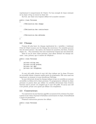 repr´sentant le comportement de l’objet). Un bon exemple de classe existante
     e
est la classe string ou encore la classe list.
    En C#, une classe sera toujours d´ﬁnie de la mani`re suivante :
                                        e            e

public class Personne
{
     //D´claration des champs
        e
...

      //D´claration des contructeurs
         e
...

      //D´claration des m´thodes
         e               e
...
}

2.2    Champs
    Comme dit plus haut, les champs repr´sentent les « variables » traduisant
                                              e
l’´tat de l’objet (comme avec les champs des structures). Ces variables peuvent
  e
ˆtre de toutes natures : des entiers, des chaˆ
e                                            ınes de caract`res, des listes, d’autres
                                                           e
objets, etc. . . Par convention, leur nom commencent toujours par une minuscule.
    Dans le cas de notre classe personne, nous allons d´clarer les champs sui-
                                                           e
vants : nom, pr´nom, age et num´ro de t´l´phone :
                  e                  e      ee

public class    Personne
{
     private    string nom;
     private    string prenom;
     private    int age;
     private    int telephone;
}

    Le mot clef public devant le mot clef class indique que la classe Personne
est accessible depuis n’importe quelle partie du programme. Elle aura aussi son
importance au moment ou nous aborderons l’h´ritage.
                                                 e
    Le mot clef private devant les champs indique ici que ces variables ne sont pas
accessibles en dehors de la classe personne. Un programmeur utilisant la classe
personne ne pourra donc pas utiliser ces variables directement dans d’autres
fonction sauf si private est remplac´ par le mot clef public. Si aucun mot clef
                                      e
n’est pr´cis´, private sera ajout´ par d´faut ` la compilation.
        e e                      e      e     a

2.3    Constructeurs
   Un contructeur est une fonction appell´e au moment de la cr´ation d’un objet
                                              e                    e
` partir d’une classe. Il permet d’initialiser correctement cet objet, ´ventuellement
a                                                                      e
a
` partir de param`tres.
                   e
   Plusieurs contructeurs peuvent ˆtre d´ﬁnis.
                                       e      e

public class Personne
{

                                         3
 