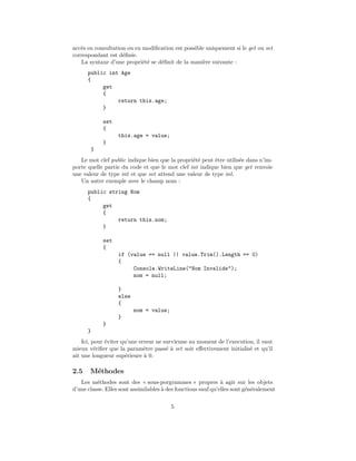 acc`s en consultation ou en modiﬁcation est possible uniquement si le get ou set
   e
correspondant est d´ﬁnie.
                    e
   La syntaxe d’une propri´t´ se d´ﬁnit de la mani`re suivante :
                            ee    e                 e
      public int Age
      {
           get
           {
                return this.age;
           }

              set
              {
                    this.age = value;
              }
          }
   Le mot clef public indique bien que la propri´t´ peut ˆtre utilis´e dans n’im-
                                                ee       e          e
porte quelle partie du code et que le mot clef int indique bien que get renvoie
une valeur de type int et que set attend une valeur de type int.
   Un autre exemple avec le champ nom :
      public string Nom
      {
           get
           {
                return this.nom;
           }

              set
              {
                    if (value == null || value.Trim().Length == 0)
                    {
                         Console.WriteLine("Nom Invalide");
                         nom = null;

                    }
                    else
                    {
                           nom = value;
                    }
              }
      }
    Ici, pour ´viter qu’une erreur ne survienne au moment de l’execution, il vaut
              e
mieux v´riﬁer que la param`tre pass´ ` set soit eﬀectivement initialis´ et qu’il
          e                   e        ea                              e
ait une longueur sup´rieure ` 0.
                      e       a

2.5    M´thodes
        e
   Les m´thodes sont des « sous-porgrammes » propres ` agir sur les objets
          e                                                    a
d’une classe. Elles sont assimilables ` des fonctions sauf qu’elles sont g´n´ralement
                                      a                                   e e

                                          5
 