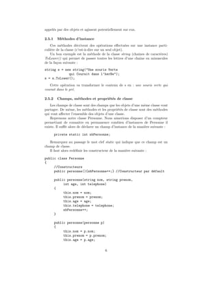 appel´s par des objets et agissent potentiellement sur eux.
     e

2.5.1    M´thodes d’instance
          e
    Ces m´thodes d´crivent des op´rations eﬀectu´es sur une instance parti-
           e          e                e               e
culi`re de la classe (c’est-`-dire sur un seul objet).
    e                       a
    Un bon exemple est la m´thode de la classe string (chaˆ
                                e                         ınes de caract`res)
                                                                        e
ToLower() qui permet de passer toutes les lettres d’une chaˆ en minuscules
                                                            ıne
de la fa¸on suivante :
        c
string s = new string("Une souris Verte
             qui Courait dans l’herBe");
s = s.ToLower();
   Cette op´ration va transformer le contenu de s en : une souris verte qui
            e
courait dans le pr´.
                  e

2.5.2    Champs, m´thodes et propri´t´s de classe
                  e                e e
    Les champs de classe sont des champs que les objets d’une mˆme classe vont
                                                               e
partager. De mˆme, les m´thodes et les propri´t´s de classe sont des m´thodes
                e           e                  ee                       e
qui vont aﬀecter l’ensemble des objets d’une classe.
    Reprenons notre classe Personne. Nous aimerions disposer d’un compteur
permettant de connaitre en permanence combien d’instances de Personne il
existe. Il suﬃt alors de d´clarer un champ d’instance de la mani`re suivante :
                          e                                     e

        private static int nbPersonne;

   Remarquez au passage le mot clef static qui indique que ce champ est un
champ de classe.
   Il faut alors red´ﬁnir les constructeur de la mani`re suivante :
                    e                                e

public class Personne
{
     //Constructeurs
     public personne(){nbPersonne++;} //Constructeur par d´fault
                                                          e

        public personne(string nom, string prenom,
             int age, int telephone)
        {
             this.nom = nom;
             this.prenom = prenom;
             this.age = age;
             this.telephone = telephone;
             nbPersonne++;
        }

        public personne(personne p)
        {
             this.nom = p.nom;
             this.prenom = p.prenom;
             this.age = p.age;

                                       6
 
