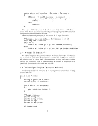 public static bool operator ==(Personne a, Personne b)
      {
           if(a.nom == b.nom && a.prenom == b.prenom &&
                a.age == b.age && a.telephone == b.telephone)
                return 1;
           else
                return 0;
      }

    Remarquez l’utilisation du mot clef static car il s’agit d’une « m´thode » de
                                                                      e
classe, ´tant donn´ que cet op´rateur doit pouvoir s’appliquer indiﬀ´remment `
        e         e           e                                       e         a
n’importe quelles instances de la classe.
    Dans le programme principale, il sera utilis´ de la fa¸on suivante :
                                                e          c

      //On suppose que deux instances de Personnes p1 et p2
      //ont d´j` ´t´ initialis´e
             e a e e          e
      if(p1 == p2)
           Console.WriteLine("p1 et p2 sont la m^me personne");
                                                e
      else
           Console.WriteLine("p1 et p2 sont deux personnes diff´rentes");
                                                               e

2.7    Notions de mutabilit´
                           e
    Ce terme d´signe le fait qu’une instance de classe puisse ˆtre modiﬁ´e ou
                e                                             e            e
pas au cours de l’ex´cution du programme (c’est-`-dire modiﬁer ses champs).
                     e                            a
Par exemple dans le cas de notre classe Personne, le fait d’autoriser l’acc`s en
                                                                           e
´criture sur les champs rend la classe mutable. Il suﬃrait de supprimer cette
e
possibilit´ pour rendre cette classe non mutable.
          e

2.8    En exemple complet : la classe Personne
   Voici l’impl´mentation compl`te de la classe personne d´ﬁnie tout au long
                e              e                          e
de cette section :

public class Personne
{
     //Champ et propri´t´ de classe
                      e e
     private static int nbPersonne;

      public static long NbPersonne
      {
           get { return nbPersonne; }
      }

      //Champs d’instance
      private string nom;
      private string prenom;
      private int age;
      private int telephone;

      //Constructeurs

                                       8
 