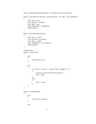 public personne(){nbPersonne++;} //Constructeur par d´fault
                                                     e

public personne(string nom, string prenom, int age, int telephone)
{
     this.nom = nom;
     this.prenom = prenom;
     this.age = age;
     this.telephone = telephone;
     nbPersonne++;
}

public personne(personne p)
{
     this.nom = p.nom;
     this.prenom = p.prenom;
     this.age = p.age;
     this.telephone = p.telephone;
     nbPersonne++;
}

//Propri´t´
         e e
public string Nom
{
     get
     {
           return this.nom;
     }

     set
     {
           if (value == null || value.Trim().Length == 0)
           {
                Console.WriteLine("Nom Invalide");
                nom = null;
           }
           else
           {
                nom = value;
           }
     }
}

public string Prenom
{
     get
     {
          return this.prenom;
     }

     set

                              9
 