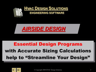 AIRSIDE DESIGN
© Copyright 2008 HVAC Design Solutions 1
Essential Design Programs
with Accurate Sizing Calculations
help to “Streamline Your Design”
HVAC DESIGN SOLUTIONS
ENGINEERING SOFTWARE
 