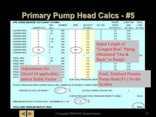 PIPE LOSSES (MEASURE "OUT & BACK" TO PUMP) : PRESS. LOSS FOR TOTAL
SIZE NUMBER GPM VELOCITY EQ. LEN. DROP SIZE LOSS
LENGTH (FT.) (IN.) (FT./SEC.) (FT/100 FT.) * (FT. HD.) (FT. HD.)
COPPER PIPE : 0 1/2 N/A 0 0.0 0 0.0 0.00
COPPER PIPE : 0 3/4 N/A 0 0.0 0 0.0 0.00
COPPER PIPE : 0 1 N/A 0 0.0 0 0.0 0.00
COPPER PIPE : 0 1 1/4 N/A 0 0.0 0 0.0 0.00
COPPER PIPE : 0 1 1/2 N/A 0 0.0 0 0.0 0.00
COPPER PIPE : 0 2 N/A 0 0.0 0 0.0 0.00
COPPER PIPE : 0 2 1/2 N/A 0 0.0 0 0.0 0.00
COPPER PIPE : 150 3 N/A 160 8.0 150 7.0 10.50
COPPER PIPE : 0 4 N/A 0 0.0 0 0.0 0.00
0 10.50
STEEL PIPE : 0 1/2 N/A 0 0.0 0 0.0 0.00
STEEL PIPE : 0 3/4 N/A 0 0.0 0 0.0 0.00
STEEL PIPE : 0 1 N/A 0 0.0 0 0.0 0.00
STEEL PIPE : 0 1 1/4 N/A 0 0.0 0 0.0 0.00
STEEL PIPE : 0 1 1/2 N/A 0 0.0 0 0.0 0.00
STEEL PIPE : 0 2 N/A 0 0.0 0 0.0 0.00
STEEL PIPE : 0 2 1/2 N/A 0 0.0 0 0.0 0.00
STEEL PIPE : 0 3 N/A 0 0.0 0 0.0 0.00
STEEL PIPE : 0 4 N/A 0 0.0 0 0.0 0.00
STEEL PIPE : 0 5 N/A 0 0.0 0 0.0 0.00
STEEL PIPE : 0 6 N/A 0 0.0 0 0.0 0.00
SUB-TOTAL PRESSURE DROP (FT. HEAD) : 55.25
GLYCOL PRESSURE DROP CORRECTION (IF ANY) - BASED ON 50 DEGREE F WATER TEMPERATURE :
PERCENT GLYCOL, BY WEIGHT : GLYCOL CORRECTION FACTOR : 1
CORRECTED SUB-TOTAL PRESSURE DROP (FT. HEAD) : 55.25
PRESSURE DROP SAFETY FACTOR (IF ANY) - RECOMMEND 5% = 1.05
TOTAL PUMP PRESSURE DROP (FT. HEAD): 58.01
0
1.05
© Copyright 2008 HVAC Design Solutions 12
Adjustments for
Glycol (if applicable)
and/or Safety Factor
Imput Length of
“Longest Run” Piping
(Measured “Out &
Back” to Pump)
Final, Totalized Primary
Pump Head (Ft.) for the
System
 