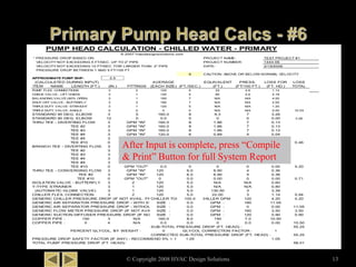 PUMP HEAD CALCULATION - CHILLED WATER - PRIMARY
* PRESSURE DROP BASED ON: PROJECT NAME:
VELOCITY NOT EXCEEDING 5 FT/SEC. UP TO 2" PIPE PROJECT NUMBER:
VELOCITY NOT EXCEEDING 10 FT/SEC. FOR LARGER THAN 2" PIPE DATE:
PRESSURE DROP BETWEEN 1 AND 5 FT/100 FT.
9 CAUTION: ABOVE OR BELOW NORMAL VELOCITY
APPROXIMATE PUMP BHP: 2.5
(CALCULATED DURING INPUT) AVERAGE EQUIVALENT PRESS. LOSS FOR LOSS
ITEM NAME LENGTH (FT.) (IN.) FITTINGS (EACH SIZE) (FT./SEC.) (FT.) (FT/100 FT.) (FT. HD.) TOTAL
PUMP FLEX. CONNECTIONS 3 2 120 5 22 2.6 1.14
CHECK VALVE - LIFT CHECK 3 1 120 5 84 2.6 2.18
BALANCING VALVE (80% OPEN) 3 1 160 7 N/A N/A 4.00
SHUT-OFF VALVE - BUTTERFLY 3 2 160 7 N/A N/A 2.00
TRIPLE DUTY VALVE -STRAIGHT 3 1 120 5 N/A N/A 1.20
TRIPLE DUTY VALVE -ANGLE 0 0 0 0 N/A N/A 0.00 10.53
STANDARD 90 DEG. ELBOW 3 5 160.0 8 9.3 7 3.26
STANDARD 90 DEG. ELBOW 12 0 0.0 0 0 0 0.00 3.26
THRU TEE - DIVERTING FLOW 3 GPM "IN" 160.0 8 1.86 7 0.13
TEE #2 3 GPM "IN" 160.0 8 1.86 7 0.13
TEE #3 3 GPM "IN" 160.0 8 1.86 7 0.13
TEE #4 3 GPM "IN" 120.0 6 0.89 4 0.04
TEE #5 3 GPM "IN" 120.0 6 0.89 4 0.04
TEE #10 0 GPM "OUT" 0.0 0 0 0 0.00 0.46
BRANCH TEE - DIVERTING FLOW OR CONVERGING FLOW3 GPM "IN" 160.0 8 21.39 7 1.50
TEE #2 3 GPM "IN" 120.0 6 16.91 4 0.68
TEE #3 3 GPM "IN" 120.0 6 16.91 4 0.68
TEE #4 3 GPM "IN" 120.0 6 16.91 4 0.68
TEE #5 3 GPM "IN" 120.0 6 16.91 4 0.68
TEE #10 0 GPM "OUT" 0.0 0 0 0 0.00 4.20
THRU TEE - CONVERGING FLOW 3 GPM "IN" 120 6.0 8.90 4 0.36
TEE #2 3 GPM "IN" 120 6.0 8.90 4 0.36
TEE #10 0 GPM "OUT" 0 0.0 0.00 0 0.00 0.71
ISOLATION VALVE - BUTTERFLY 3 2 120 5.0 N/A N/A 0.60
Y-TYPE STRAINER 3 1 120 5.0 N/A N/A 0.80
(AUTOMATIC GLOBE VALVE) 3 1 120 5.0 130.50 3 3.39
CHILLER FLEX. CONNECTION 3 2 120 5.0 22.00 3 1.14 5.94
GENERIC CHILLER PRESSURE DROP (IF NOT AVAIL. FROM MFG'R.) :CHILLER TONS :100.0 CHILLER GPM : 120 4.20 4.20
GENERIC AIR SEPARATOR PRESSURE DROP - WITH STRAINER (IF NOT AVAIL. FROM MFG'R.) :SIZE : 0.0 GPM : 160 11.05
GENERIC AIR SEPARATOR PRESSURE DROP - WITHOUT STRAINER (IF NOT AVAIL. FROM MFG'R.) :SIZE : 0.0 GPM : 0 0.00 11.05
GENERIC FLOW METER PRESSURE DROP (IF NOT AVAIL. FROM MFG'R.) :SIZE : 0.0 GPM : 160 3.50 3.50
GENERIC SUCTION DIFFUSER PRESSURE DROP (IF NOT AVAIL. FROM MFG'R.) :SIZE : 0.0 GPM : 120 0.90 0.90
COPPER PIPE : 150 3 N/A 160.0 8.0 150 7.0 10.50
COPPER PIPE : 0 4 N/A 0.0 0.0 0 0.0 0.00 10.50
SUB-TOTAL PRESSURE DROP (FT. HEAD) : 55.25
PERCENT GLYCOL, BY WEIGHT : 0 GLYCOL CORRECTION FACTOR : 1
CORRECTED SUB-TOTAL PRESSURE DROP (FT. HEAD) : 55.25
PRESSURE DROP SAFETY FACTOR (IF ANY) - RECOMMEND 5% = 1.05 1.05 1.05
TOTAL PUMP PRESSURE DROP (FT. HEAD): 58.01
© 2007 hvacdesignsolutions.com
1444-06
2/19/2006
TEST PROJECT #1
© Copyright 2008 HVAC Design Solutions 13
After Input is complete, press “Compile
& Print” Button for full System Report
 