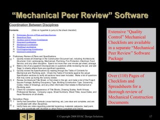 © Copyright 2008 HVAC Design Solutions 17
Extensive “Quality
Control” Mechanical
Checklists are available
in a separate “Mechanical
Peer Review” Software
Package
Coordination Between Disciplines
Contents: (Click on hyperlink to jump to the sheet checklist)
A Preliminary Review of Plans and Specifications
B Demolition Plans
C Architect and/or Owner Coordination
D Structural Coordination
E Mechanical Coordination
F Plumbing Coordination
G Civil Engineering Coordination
H Electrical Coordination
A Preliminary Review of Plans and Specifications
1 Quickly review all Drawings in the Construction Document set, including Architectural,
Structural, Civil, Landscaping, Mechanical, Plumbing, Fire Protection, Electrical, Food
Service, and any other discipline. Spend not more than one minute per sheet, average.
2 Make a list of any apparent discrepancies or questions while reviewing the set, and add
‘flags’ to sheets where there are significant questions.
3 Quickly review the Specifications by reading through the Table of Contents for
Mechanical and Plumbing work. Check the Table of Contents against the actual
Specification sections to verify all sections have been included. Make a list of questions
that may come up during the cursory review.
4 Review Architectural Title Sheet, or first sheet in the set, and make a list of the Project
Square Footage, Building Occupancy Type, Building Construction Type, Governing
Codes, Index of Drawings, and any other information that relates to Mechanical or
Plumbing work.
5 Check for consistent appearance of Title Blocks, Drawing Scales, North Arrows,
Professional Stamps, Company Logos, Sheet Numbers, Sheet Titles, Issue Dates, and
Issue Revisions on all sheets.
B Demolition Plans
1 Verify that Demolition Symbols (cross-hatching, etc.) are clear and complete, and are
coordinated with other disciplines.
2 Verify there are notes regarding potential hazardous materials (asbestos, lead paint,
etc.), and coordinate with Architect or other Prime Consultant and Owner.
Over (110) Pages of
Checklists and
Spreadsheets for a
thorough review of
Mechanical Construction
Documents
 