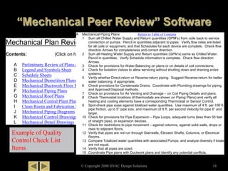 © Copyright 2008 HVAC Design Solutions 18
Mechanical Plan Review Items
Contents: (Click on hyperlink to jump to the sheet checklist)
A Preliminary Review of Plans and Specifications
B Legend and Symbols Sheet
C Schedule Sheets
D Mechanical Demolition Plans
E Mechanical Ductwork Floor Plans
F Mechanical Piping Plans
G Mechanical Roof Plans
H Mechanical Central Plant Plans
I Clean Room and Fabrication Facilities
J Mechanical Piping Diagrams
K Mechanical Control Drawings
L Mechanical Detail Drawings
A Mechanical Piping Plans Return to Table of Contents
1 Sum all Chilled Water Supply and Return quantities (GPM’s) from coils back to service
connection or pumps. Pencil in quantities adjacent to pipes. Verify flow rates are listed
for all coils or equipment, and that Schedules for each device are complete. Check flow
direction Arrows for completeness and correct direction.
2 Sum all Heating Water Supply and Return quantities (GPM’s) same as Chilled Water.
Pencil in quantities. Verify Schedule information is complete. Check flow direction
Arrows.
3 Check for provisions for Water Balancing on plans or on details of coil connections.
4 Check for Isolation Valves to allow servicing without shutting down and draining entire
systems.
5 Verify whether Direct-return or Reverse-return piping. Suggest Reverse-return for better
water balancing, if appropriate.
6 Check provisions for Condensate Drains. Coordinate with Plumbing drawings for piping
and Approved Disposal methods.
7 Check on provisions for Air Venting and Drainage – on Coil Piping Details and plans.
8 Check Thermostat locations (if thermostats are shown on Piping Plans) and verify all
heating and cooling elements have a corresponding Thermostat or Sensor Control.
9 Spot-check pipe sizes against totalized water quantities. Use maximum of 4 ft. per 100 ft.
pipe friction, up to 5” pipe size, and maximum of 8 ft. per second Velocity for pipe 6” and
larger.
10 Check for provisions for Pipe Expansion – Pipe Loops, adequate turns (less than 50 feet
of straight pipe), or expansion devices.
11 Check for restrictions to pipe movement – against columns, against solid walls, drops or
rises to adjacent floors.
12 Verify that pipes are not run through Stairwells, Elevator Shafts, Columns, or Electrical
Rooms.
13 Compare Totalized water quantities with associated Pumps, and analyze diversity if totals
are not equal.
14 Verify that all pipes are sized.
15 Coordinate Pipe plans with Ductwork plans and identify any potential conflicts.
Example of Quality
Control Check List
Items
 