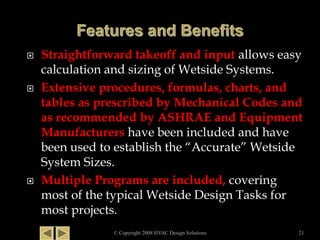  Straightforward takeoff and input allows easy
calculation and sizing of Wetside Systems.
 Extensive procedures, formulas, charts, and
tables as prescribed by Mechanical Codes and
as recommended by ASHRAE and Equipment
Manufacturers have been included and have
been used to establish the “Accurate” Wetside
System Sizes.
 Multiple Programs are included, covering
most of the typical Wetside Design Tasks for
most projects.
© Copyright 2008 HVAC Design Solutions 21
 