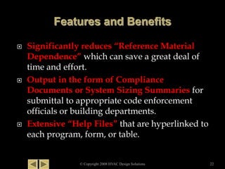  Significantly reduces “Reference Material
Dependence” which can save a great deal of
time and effort.
 Output in the form of Compliance
Documents or System Sizing Summaries for
submittal to appropriate code enforcement
officials or building departments.
 Extensive “Help Files” that are hyperlinked to
each program, form, or table.
© Copyright 2008 HVAC Design Solutions 22
 