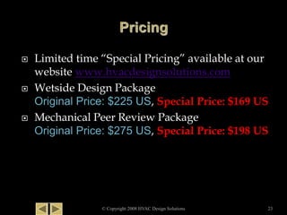  Limited time “Special Pricing” available at our
website www.hvacdesignsolutions.com
 Wetside Design Package
Original Price: $225 US, Special Price: $169 US
 Mechanical Peer Review Package
Original Price: $275 US, Special Price: $198 US
© Copyright 2008 HVAC Design Solutions 23
 