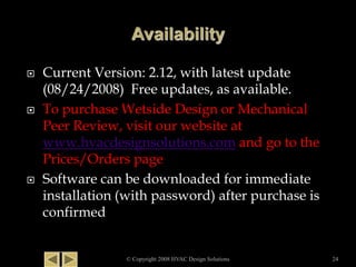  Current Version: 2.12, with latest update
(08/24/2008) Free updates, as available.
 To purchase Wetside Design or Mechanical
Peer Review, visit our website at
www.hvacdesignsolutions.com and go to the
Prices/Orders page
 Software can be downloaded for immediate
installation (with password) after purchase is
confirmed
© Copyright 2008 HVAC Design Solutions 24
 