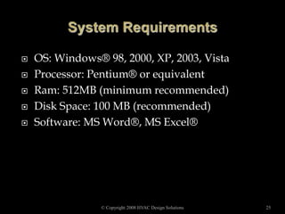  OS: Windows® 98, 2000, XP, 2003, Vista
 Processor: Pentium® or equivalent
 Ram: 512MB (minimum recommended)
 Disk Space: 100 MB (recommended)
 Software: MS Word®, MS Excel®
© Copyright 2008 HVAC Design Solutions 25
 