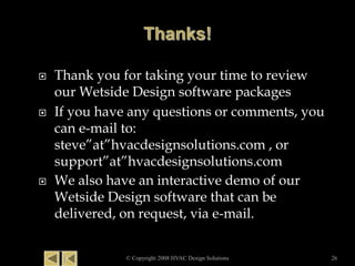  Thank you for taking your time to review
our Wetside Design software packages
 If you have any questions or comments, you
can e-mail to:
steve”at”hvacdesignsolutions.com , or
support”at”hvacdesignsolutions.com
 We also have an interactive demo of our
Wetside Design software that can be
delivered, on request, via e-mail.
© Copyright 2008 HVAC Design Solutions 26
 