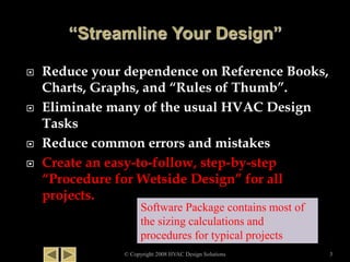  Reduce your dependence on Reference Books,
Charts, Graphs, and “Rules of Thumb”.
 Eliminate many of the usual HVAC Design
Tasks
 Reduce common errors and mistakes
 Create an easy-to-follow, step-by-step
“Procedure for Wetside Design” for all
projects.
© Copyright 2008 HVAC Design Solutions 3
Software Package contains most of
the sizing calculations and
procedures for typical projects
 