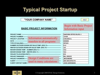 © Copyright 2008 HVAC Design Solutions 5
HELP
BASIC PROJECT INFORMATION
PROJECT NAME :
PROJECT NUMBER :
PROJECT LOCATION :
DATE :
TYPE OF BUILDING :
SUMMER OUTDOOR DESIGN DRY BULB TEMP. (DEG. F):
WINTER OUTDOOR DESIGN DRY BULB TEMP. (DEG. F):
INDOOR DESIGN TEMP. - SUMMER (DEG. F) :
INDOOR DESIGN TEMP. - WINTER (DEG. F) :
PROJECT ELEVATION (FEET) :
PROJECT MANAGER :
PROJECT ENGINEER :
CLIENT :
CLIENT CONTACT NAME:
75.0
-6.0
OAKPARK OFFICE BLDG. 3
134-08
CHICAGO, IL
05/06/08
JOHN GOREMANN
"YOUR COMPANY NAME"
OFFICE
91.0
ADS ARCHITECTS
70.0
670
BILL REECE
JIM EDMOND
Begin with Basic Project
Information input
Information automatically
transfers to all programs
Design Conditions are
used in many calculations
 