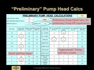 HELP
164 PROJECT NAME:
4.0 PROJECT NUMBER:
3 APPROX. HP: 5.4 DATE:
PIPE SIZE
TOTAL PIPE
LENGTH (ft.)
PRESS. DROP
(ft./100 ft.)
PIPE PRESS.
DROP (ft.)
FITTING OR
VALVE TYPE
NO. OF FITTINGS
UP TO 2"
NO. OF FITTINGS
2" TO 4"
NO. OF FITTINGS
4" to 10"
FITTING PRESS.
DROP (ft)
1/2 0 4.0 0.0 ELL - 90 DEG. 12 18 0 10.3
3/4 30 4.0 1.2 ELL - 45 DEG. 0 0 0 0.0
1 0 4.0 0.0 THRU TEE 3 7 0 3.9
1 1/4 15 4.0 0.6 BRANCH TEE 1 1 0 1.1
1 1/2 25 4.0 1.0 GLOBE VALVE 0 2 0 6.6
2 25 4.0 1.0 GATE VALVE 2 0 0 0.2
2 1/2 0 3.0 0.0 ANGLE VALVE 0 0 0 0.0
3 130 3.0 3.9
SWING CHECK
VALVE
0 2 0 2.3
4 62 3.0 1.9
LIFT CHECK
VALVE
0 0 0 0.0
5 0 2.5 0.0
CONTROL
VALVE
1 1 0 5.3
MAX. PRESSURE DROP (ft./100 ft.):
TEST PROJECT #1
1444-07
12/19/2007
PRELIMINARY PUMP HEAD CALCULATIONS
PUMP CAPACITY (GPM):
MAIN PIPE SIZE (in.):
PRINT
© Copyright 2008 HVAC Design Solutions 7
Preliminary Pump Head Calcs, for
preliminary Pump HP requirements
Quick and Easy Input
“Approximate” Fitting
and Valve counts
 