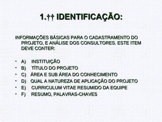 1.     IDENTIFICAÇÃO: INFORMAÇÕES BÁSICAS PARA O CADASTRAMENTO DO PROJETO, E ANÁLISE DOS CONSULTORES. ESTE ITEM DEVE CONTER:   A)       INSTITUIÇÃO B)       TÍTULO DO PROJETO C)      ÁREA E SUB ÁREA DO CONHECIMENTO D)      QUAL A NATUREZA DE APLICAÇÃO DO PROJETO E)       CURRICULUM VITAE RESUMIDO DA EQUIPE F)       RESUMO, PALAVRAS-CHAVES  