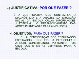   3.    JUSTIFICATIVA:   POR QUE FAZER ?       É A JUSTIFICATIVA QUE CONTEMPLA O DIAGNÓSTICO E A ANÁLISE DA SITUAÇÃO INICIAL DA ESCOLA CUJAS INFORMAÇÕES JUSTIFICAM  O DESENVOLVIMENTO DAS AÇÕES PLANEJADAS PARA A MELHORIA. 4. OBJETIVOS:   PARA QUE FAZER ? É  A IDENTIFICAÇÃO DOS RESULTADOS ESPERADOS,  DOS FINS A PERSEGUIR E ATINGIR, CONSTITUINDO, PORTANTO,  OS OBJETIVOS E METAS DEFINIDOS  PARA A ESCOLA.  