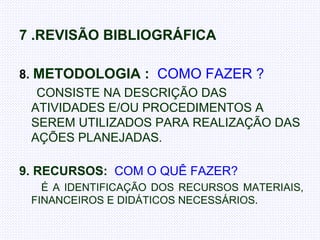 7 .REVISÃO BIBLIOGRÁFICA  8.  METODOLOGIA :   COMO FAZER ? CONSISTE NA DESCRIÇÃO DAS ATIVIDADES E/OU PROCEDIMENTOS A SEREM UTILIZADOS PARA REALIZAÇÃO DAS AÇÕES PLANEJADAS. 9. RECURSOS:   COM O QUÊ FAZER?    É A IDENTIFICAÇÃO DOS RECURSOS MATERIAIS, FINANCEIROS E DIDÁTICOS NECESSÁRIOS . 