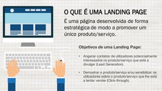 O QUE É UMA LANDING PAGE
É uma página desenvolvida de forma
estratégica de modo a promover um
único produto/serviço.
Objetivos de uma Landing Page:
• Angariar contatos de utilizadores potencialmente
interessados no produto/serviço que está a
divulgar (Lead Generation).
• Demostrar o produto/serviço e/ou sensibilizar os
utilizadores sobre o produto/serviço que lhe está
a tentar vender (Click-through).
 
