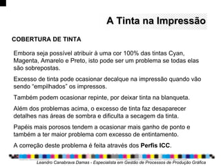 Embora seja possível atribuir à uma cor 100% das tintas Cyan,
Magenta, Amarelo e Preto, isto pode ser um problema se todas elas
são sobrepostas.
Excesso de tinta pode ocasionar decalque na impressão quando vão
sendo “empilhados” os impressos.
Também podem ocasionar repinte, por deixar tinta na blanqueta.
Além dos problemas acima, o excesso de tinta faz desaparecer
detalhes nas áreas de sombra e dificulta a secagem da tinta.
Papéis mais porosos tendem a ocasionar mais ganho de ponto e
também a ter maior problema com excesso de entintamento.
A correção deste problema é feita através dos Perfis ICC.
Leandro Canabrava Damas - Especialista em Gestão de Processos de Produção Gráfica
COBERTURA DE TINTA
A Tinta na ImpressãoA Tinta na Impressão
 